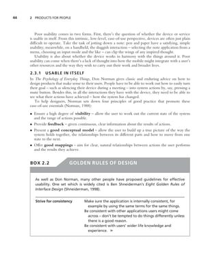 44   2 PRODUCTS FOR PEOPLE




        Poor usability comes in two forms. First, there’s the question of whether the device or service
     is usable in itself. From this intrinsic, low-level, ease-of-use perspective, devices are often just plain
     difﬁcult to operate. Take the task of jotting down a note: pen and paper have a satisfying, simple
     usability; meanwhile, on a handheld, the sluggish interaction – selecting the note application from a
     menu, choosing an input mode and the like – can clip the wings of any inspired thought.
        Usability is also about whether the device works in harmony with the things around it. Poor
     usability can come when there’s a lack of thought into how the mobile might integrate with a user’s
     other resources and the way they wish to carry out their work and broader lives.
     2.3.1 USABLE IN ITSELF
     In The Psychology of Everyday Things, Don Norman gives classic and enduring advice on how to
     design products that make sense to their users. People have to be able to work out how to easily turn
     their goal – such as silencing their device during a meeting – into system actions by, say, pressing a
     mute button. Besides this, in all the interactions they have with the device, they need to be able to
     see what their actions have achieved – how the system has changed.
        To help designers, Norman sets down four principles of good practice that promote these
     ease-of-use essentials (Norman, 1988):
     • Ensure a high degree of visibility – allow the user to work out the current state of the system
       and the range of actions possible.
     • Provide feedback – given continuous, clear information about the results of actions.
     • Present a good conceptual model – allow the user to build up a true picture of the way the
       system holds together, the relationships between its different parts and how to move from one
       state to the next.
     • Offer good mappings – aim for clear, natural relationships between actions the user performs
       and the results they achieve.


     BOX 2.2                   GOLDEN RULES OF DESIGN


        As well as Don Norman, many other people have proposed guidelines for effective
        usability. One set which is widely cited is Ben Shneiderman’s Eight Golden Rules of
        Interface Design (Shneiderman, 1998).


        Strive for consistency          Make sure the application is internally consistent, for
                                          example by using the same terms for the same things.
                                        Be consistent with other applications users might come
                                          across – don’t be tempted to do things differently unless
                                          there is a good reason.
                                        Be consistent with users’ wider life knowledge and
                                          experience. ➤
 