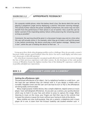 46   2 PRODUCTS FOR PEOPLE




     EXERCISE 2.2                 APPROPRIATE FEEDBACK?


        On a popular mobile phone, when the battery level is low, the device alerts the user by
        playing a polyphonic jingle and by displaying a colorful, full-screen warning message.
        This activity further reduces the power available; furthermore, the owner may not even
        beneﬁt from this performance if their phone is out of earshot. How could the user be
        better warned of the impending battery failure while preserving the remaining power
        as long as possible?

        Comments: the warning should be given in a less power-hungry way and at a time when
        the user will actually notice it. For example, when they go to make a call and the power
        is low, before connecting, the device could play a short spoken message, ‘‘Battery level
        is low’’, while the user is holding the device to their ear. ■



        Living up to these ideals when designing mobiles can be a challenge. How do you make a system’s
     functions visible and give good feedback when the device has such a small display and when users
     can’t always give it their full attention?
        Or, what about communicating the conceptual model effectively? Users see new services through
     the lens of their previous experiences with other systems. As the developers of the early pocket
     versions of Windows found, the slightest interface hint of the desktop PC experience could usher
     in possibly unhelpful user expectations.



     BOX 2.3                 “IT DOESN’T LOOK LIKE A CAMERA”


        Getting the affordances right
        The perceived affordances of an object – be it a telephone handset or a web form – are
        the ways the user believes they can interact with it. If you design a mobile with a
        turnable, ﬂippable screen and the user can’t see how to turn or ﬂip it, the affordances
        are being badly communicated.
            Many single-purpose mobile devices, like a simple cellphone, digital camera or music
        player, have well-designed affordances. As you pick up a camera, you quickly discover
        which way to hold it to your face and where to press to capture the image. When
        listening to music on the move, your ﬁngers can feel their way to the controls that
        increase the volume or pause the music without your having to look at the device.
            Many mobiles are now multi-purpose: they are a camera, a telephone and a music
        player all in one. A team from the Ericsson Usability Lab studied whether such ➤
 