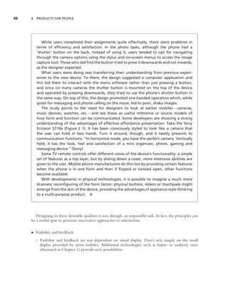 48   2 PRODUCTS FOR PEOPLE




           While users completed their assignments quite effectively, there were problems in
        terms of efﬁciency and satisfaction. In the photo tasks, although the phone had a
        ‘shutter’ button on the back, instead of using it, users tended to opt for navigating
        through the camera options using the stylus and on-screen menus to access the image
        capture tool. Those who did ﬁnd the button tried to press it downwards and not inwards,
        as the designer expected.
           What users were doing was transferring their understanding from previous experi-
        ences to the new device. To them, the design suggested a computer application and
        this led them to interact with the menu software rather than just pressing a button,
        and since on many cameras the shutter button is mounted on the top of the device
        and operated by pressing downwards, they tried to use the phone’s shutter button in
        the same way. On top of this, the design promoted one-handed operation which, while
        great for messaging and phone calling on the move, led to poor, shaky images.
           The study points to the need for designers to look at earlier mobiles – cameras,
        music devices, watches, etc. – and see these as useful reference or source models of
        how form and function can be communicated. Some developers are showing a strong
        understanding of the advantages of effective affordance presentation. Take the Sony
        Ericsson S710a (Figure 2.1). It has been consciously styled to look like a camera that
        the user can hold in two hands. Turn it around, though, and it neatly presents its
        communication functions: ‘‘In horizontal mode, you have the perfect camera. Vertically
        held, it has the look, feel and satisfaction of a mini organizer, phone, gaming and
        messaging device.’’ (Sony)
           Some TV remote controls offer different views of the device’s functionality: a simple
        set of features as a top layer, but by sliding down a cover, more extensive abilities are
        given to the user. Mobile phone manufacturers do this too by providing certain features
        when the phone is in one form and then if ﬂipped or twisted open, other functions
        become available.
           With developments in physical technologies, it is possible to imagine a much more
        dramatic reconﬁguring of the form factor: physical buttons, sliders or touchpads might
        emerge from the skin of the device, providing the advantages of appliance-style thinking
        to a multi-purpose product. ■




        Designing-in these desirable qualities is not, though, an impossible task. In fact, the principles can
     be a useful spur to generate innovative approaches to interaction:

     • Visibility and feedback
       ◦ Visibility and feedback are not dependent on visual display. Don’t rely simply on the small
         display provided by most mobiles. Additional technologies such as haptic or auditory ones
         (discussed in Chapter 1) provide new possibilities.
 