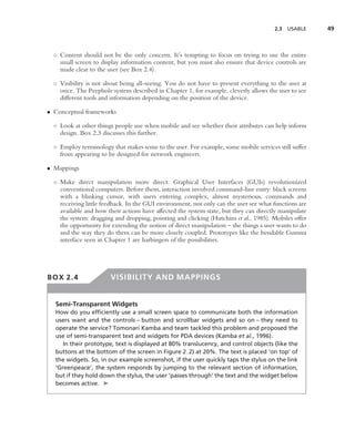 2.3   USABLE    49



  ◦ Content should not be the only concern. It’s tempting to focus on trying to use the entire
    small screen to display information content, but you must also ensure that device controls are
    made clear to the user (see Box 2.4).

  ◦ Visibility is not about being all-seeing. You do not have to present everything to the user at
    once. The Peephole system described in Chapter 1, for example, cleverly allows the user to see
    different tools and information depending on the position of the device.

• Conceptual frameworks

  ◦ Look at other things people use when mobile and see whether their attributes can help inform
    design. Box 2.3 discusses this further.

  ◦ Employ terminology that makes sense to the user. For example, some mobile services still suffer
    from appearing to be designed for network engineers.

• Mappings

  ◦ Make direct manipulation more direct. Graphical User Interfaces (GUIs) revolutionized
    conventional computers. Before them, interaction involved command-line entry: black screens
    with a blinking cursor, with users entering complex, almost mysterious, commands and
    receiving little feedback. In the GUI environment, not only can the user see what functions are
    available and how their actions have affected the system state, but they can directly manipulate
    the system: dragging and dropping, pointing and clicking (Hutchins et al., 1985). Mobiles offer
    the opportunity for extending the notion of direct manipulation – the things a user wants to do
    and the way they do them can be more closely coupled. Prototypes like the bendable Gummi
    interface seen in Chapter 1 are harbingers of the possibilities.




BOX 2.4                 VISIBILITY AND MAPPINGS


  Semi-Transparent Widgets
  How do you efﬁciently use a small screen space to communicate both the information
  users want and the controls – button and scrollbar widgets and so on – they need to
  operate the service? Tomonari Kamba and team tackled this problem and proposed the
  use of semi-transparent text and widgets for PDA devices (Kamba et al., 1996).
     In their prototype, text is displayed at 80% translucency, and control objects (like the
  buttons at the bottom of the screen in Figure 2.2) at 20%. The text is placed ‘on top’ of
  the widgets. So, in our example screenshot, if the user quickly taps the stylus on the link
  ‘Greenpeace’, the system responds by jumping to the relevant section of information,
  but if they hold down the stylus, the user ‘passes through’ the text and the widget below
  becomes active. ➤
 