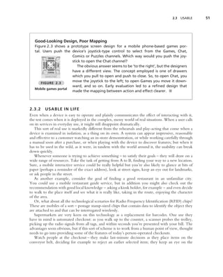 2.3   USABLE    51




   Good-Looking Design, Poor Mapping
   Figure 2.3 shows a prototype screen design for a mobile phone-based games por-
   tal. Users push the device’s joystick-type control to select from the Games, Chat,
                       Comics or Puzzles channels. Which way would you push the joy-
                       stick to open the Chat channel?
                          The obvious answer seems to be ‘to the right’, but the designers
                       have a different view. The concept employed is one of drawers
                       which you pull to open and push to close. So, to open Chat, you
                       move the joystick to the left; to open Games you move it down-
       FIGURE 2.3
                       ward, and so on. Early evaluation led to a reﬁned design that
   Mobile games portal
                       made the mapping between action and effect clearer. ■



2.3.2 USABLE IN LIFE
Even when a device is easy to operate and plainly communicates the effect of interacting with it,
the test comes when it is deployed in the complex, messy world of real situations. When a user calls
on its services in everyday use, it might still disappoint dramatically.
   This sort of real use is markedly different from the rehearsals and play-acting that come when a
device is examined in isolation, as a thing on its own. A system can appear impressive, reasonable
and effective to a customer watching an in-store demonstration, or while working carefully through
a manual soon after a purchase, or when playing with the device to discover features; but when it
has to be used in the wild, as it were, in tandem with the world around it, the usability can break
down quickly.
   Whenever someone is trying to achieve something – to satisfy their goals – they will draw on a
wide range of resources. Take the task of getting from A to B, ﬁnding your way to a new location.
Sure, a mobile interactive service could be really helpful but you’re also likely to glance at bits of
paper (perhaps a reminder of the exact address), look at street signs, keep an eye out for landmarks,
or ask people in the street.
   As another example, consider the goal of ﬁnding a good restaurant in an unfamiliar city.
You could use a mobile restaurant guide service, but in addition you might also check out the
recommendation with good local knowledge – asking a kiosk holder, for example – and even decide
to walk to the place itself and see what it is really like, taking in the route, enjoying the character
of the area.
   Or, what about all the technological scenarios for Radio Frequency Identiﬁcation (RFID) chips?
These are mobiles of a sort – postage stamp-sized chips that contain data to identify the object they
are attached to and that can be interrogated wirelessly.
   Supermarkets are very keen on this technology as a replacement for barcodes. One use they
have in mind is automated checkout: as you walk up to the counter, a scanner probes the trolley,
picking up the radio signals from all tags, and within seconds you’re presented with your bill. The
advantages seem obvious, but if this sort of scheme is to work from a human point of view, thought
needs to go into providing some of the features of today’s person-operated checkouts.
   Watch people at the checkout – they make last-minute decisions as they place items on the
conveyor belt, deciding for example to reject an earlier selected item; they keep an eye on the
 