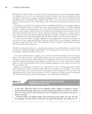 52   2 PRODUCTS FOR PEOPLE




     till display to verify the prices; and they sort their goods into bags, one for frozen goods, another
     for vegetables and so on. It’s not impossible to couple beneﬁts of the new technology with the
     advantages of the old, for example by providing shopping trolleys with separate compartments for
     the different types of foodstuff. The problem is that when a new system is conceived, there’s the
     danger of focusing only on the disadvantages of the old approach, jettisoning all positives in the
     process.
         As designers, we shouldn’t resent the fact that our technological offerings aren’t complete solutions
     that do everything for the user. Think back to the restaurant guide scenario: it could be tempting
     to enable a mobile to provide pictures, even a live video feed from the restaurant to give a sense of
     ambience, and complete details of the menu, all with the aim of giving the user such a perfect set of
     information that they don’t need to visit the restaurant unless they really want to eat there. But to
     do so misses the point of people enjoying the exploration. Instead, as designers, we should look to
     how mobile services might work together with the other available resources out there already.
         To get across this notion of people making use of interdependent resources and activities as
     they work to achieve their goals, Bonnie Nardi and Vicki O’Day coined the phrase ‘information
     ecologies’ (Nardi and O’Day, 1999). Their deﬁnition of these ecologies is really helpful in getting
     the role of mobiles into perspective:

     We deﬁne an information ecology to be a system of people, practices, values and technologies in a particular local
     environment. In information ecologies, the spotlight is not on technology, but on human activities that are served
     by technologies. (Nardi and O’Day, 1999, p. 49)

        If we don’t understand these ecologies, we can introduce mobiles that inhibit or devour the other
     species – the other resources – with disastrous effect. Just as in a natural ecology, the sustainability
     and quality of our lives with mobiles depends on ensuring that all the resources we need work well
     together. Ecological thinking prompts designers to think up new roles for mobiles that naturally
     grow out of the current situation and, as the development progresses, to be sensitive to the ‘ﬁt’ of
     the new with the old.
        Much new technology is presented as an opportunity for new, exciting opportunities, ﬁlled
     with shining-faced people in perfect worlds. But we are ecological, not technological – we humans
     mess up the clean, clear visions produced by developers and tech-marketers. We have lives, not
     opportunities; old as well as new; depression as well as excitement. Designers need to understand
     and work with this reality, rather than ignoring or, worse still, trying to demolish it.



     BOX 2.5                    MOBILES AND THE MYTH OF THE
                                PAPERLESS OFFICE

        In the early 1970s the notion of the ‘paperless ofﬁce’ began to emerge in visions
        produced by technology researchers and was hyped by journalists in search of a strong
        story. You only have to look around your own workplace to see that this has yet to
        become a reality.
           Richard Harper and Abigail Sellen have examined actual paper use over the last
        few decades, and ﬁnd that in contrast to the paper-free dreams, the reality is of ➤
 