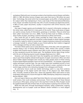 2.3   USABLE   53




workplaces ﬁlled with ever-increasing numbers of printed documents (Harper and Sellen,
2001). In 1987, 60 million tonnes of paper were used; that rose to 150 million ten years
later. Technology, like email which has increased paper use by 40%, is fueling demand
for output rather than dampening it. From a case study of the International Monetary
Fund, Harper and Sellen found that only 14% of work involved just digital documents;
in 86% of cases, paper documents, usually in conjunction with online resources, were
consulted.
   One type of paper species you’d probably ﬁnd in anyone’s information ecology are
the sticky notes, called Post-its in many parts of the world. These small pieces of paper
are used to convey chunks of information, greetings or reminders. They are what have
been called ‘micronotes’ (Lin et al., 2004). You’ll see them stuck to folders, on doors,
atop of piles of paper, providing a colorful messiness to ofﬁces and homes.
   How could the sort of useful clutter provided by these notes work in a mobile
technology context? One approach would be to allow people to attach digital messages
to locations, ready for others to receive later. Imagine enjoying a restaurant and leaving
a message ‘outside’ it, rating it highly; as your friend walks by, their mobile is triggered
with a message and they can take a closer look.
   The Stick-E Note system was an early demonstration of the idea, with one application
scenario being a tour of Disney World (Pascoe, 1997). Visitors who carried a mobile
enabled with location-aware software were able to pick up place-speciﬁc information
as they wandered around the theme park. The GeoNotes service takes things further
with the aim of allowing anyone to post messages (Espinoza et al., 2001).
   However, such virtual notes don’t have the tangibility and visibility of paper: it’s so
easy to spot those brightly colored small squares of paper around your ofﬁce, but what
about hidden digital messages? How would you make people aware of these lurking
location-based digital messages? There are lots of possibilities – for example, augmented
reality techniques could be used. The user might wave their handheld around in front
of them viewing an image of the location on the device’s screen; overlaid on the real
world image could be icons indicating messages from colleagues and friends.
   An alternative future could see mobile technology used in a way that combines
the advantages of the digital world with those of the physical one. Mark Weiser
who, ironically, worked at Xerox Parc, where the paperless ofﬁce myth seems to have
originated, explored such a future through the 1990s, developing ‘ubiquitous computing’
devices (Weiser, 1993).
   One such type of device was called Tabs (Color Plate 4), inch-sized mobile devices with
small screens, that could wirelessly communicate. Think of hundreds of these littered
around your ofﬁce space, acting much in the way Post-it notes do. Piles of paper would
be supplemented with piles of these Tabs, for storing ideas or passing onto someone else.
   While the Tabs were, through technological necessity, rather cumbersome, ongoing
developments such as e-paper could see Weiser’s dream fulﬁlled in a more elegant
way. ■
 