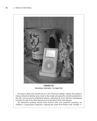 56   2 PRODUCTS FOR PEOPLE




                                              FIGURE 2.5
                                 Mantelpiece collectable – the Apple iPod


          Its casing is sleek and smooth but so is the interaction design. Indeed, the product’s
       strong, attractive identity owes much to the simple yet powerful controls presented to
       the user: just six easy to understand buttons, operating all music selection and playing
       functions as well as its other features such as the alarm clock and calendar.
          All interactive products should have controls with such powerful simplicity; for
       mobiles it is particularly important. Littering the small form-factors with multiple ➤
 