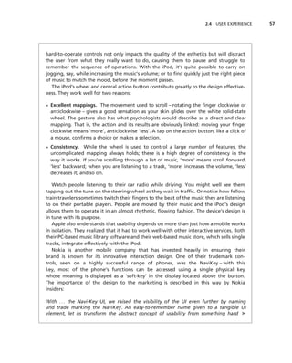 2.4 USER EXPERIENCE   57




hard-to-operate controls not only impacts the quality of the esthetics but will distract
the user from what they really want to do, causing them to pause and struggle to
remember the sequence of operations. With the iPod, it’s quite possible to carry on
jogging, say, while increasing the music’s volume; or to ﬁnd quickly just the right piece
of music to match the mood, before the moment passes.
   The iPod’s wheel and central action button contribute greatly to the design effective-
ness. They work well for two reasons:

• Excellent mappings. The movement used to scroll – rotating the ﬁnger clockwise or
  anticlockwise – gives a good sensation as your skin glides over the white solid-state
  wheel. The gesture also has what psychologists would describe as a direct and clear
  mapping. That is, the action and its results are obviously linked: moving your ﬁnger
  clockwise means ‘more’, anticlockwise ‘less’. A tap on the action button, like a click of
  a mouse, conﬁrms a choice or makes a selection.
• Consistency. While the wheel is used to control a large number of features, the
  uncomplicated mapping always holds; there is a high degree of consistency in the
  way it works. If you’re scrolling through a list of music, ‘more’ means scroll forward,
  ‘less’ backward; when you are listening to a track, ‘more’ increases the volume, ‘less’
  decreases it; and so on.

   Watch people listening to their car radio while driving. You might well see them
tapping out the tune on the steering wheel as they wait in trafﬁc. Or notice how fellow
train travelers sometimes twitch their ﬁngers to the beat of the music they are listening
to on their portable players. People are moved by their music and the iPod’s design
allows them to operate it in an almost rhythmic, ﬂowing fashion. The device’s design is
in tune with its purpose.
   Apple also understands that usability depends on more than just how a mobile works
in isolation. They realized that it had to work well with other interactive services. Both
their PC-based music library software and their web-based music store, which sells single
tracks, integrate effectively with the iPod.
   Nokia is another mobile company that has invested heavily in ensuring their
brand is known for its innovative interaction design. One of their trademark con-
trols, seen on a highly successful range of phones, was the NaviKey – with this
key, most of the phone’s functions can be accessed using a single physical key
whose meaning is displayed as a ‘soft-key’ in the display located above the button.
The importance of the design to the marketing is described in this way by Nokia
insiders:

With . . . the Navi-Key UI, we raised the visibility of the UI even further by naming
and trade marking the NaviKey. An easy-to-remember name given to a tangible UI
element, let us transform the abstract concept of usability from something hard ➤
 