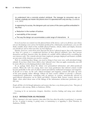 58   2 PRODUCTS FOR PEOPLE




        to understand into a concrete product attribute. The message to consumers was as
        follows: anybody can master this phone since it is operated with only one key. (Lindholm
        et al., 2003)

        In appraising its success, the designers pick out some of the same qualities embodied in
        the iPod:

        • Reduction in the number of buttons
        • Learnability of the concept
        • The way the design can accommodate a wide range of interactions. ■


        Even if you have no control over the physical form of the device, such as in all those cases where
     you are developing a new service for handsets produced by a third-party manufacturer, you can still
     think carefully about which of the available physical buttons, wheels, sliders and display elements
     you should use and in what ways they are best deployed.
        Identity, however, comes from more than just the device’s physical aspects. Just as the impression
     we form of a person is a complicated function of their physical attributes, how they present
     themselves and their character traits, the identity of a mobile will be inﬂuenced by everything the
     user interacts with. The controls selected, fonts employed, prompts displayed and features available
     are just some of the elements you need to consider.
        And, in considering these things, you need to bring to bear your own, well-articulated design
     attitude. If you have what’s been called a clear ‘editorial voice’ that you apply consistently, you will
     be more effective in developing products with character.
        As an analogy think about the debate over personalized information and editor-produced
     content. When the web was young, there were many predictions that tailored content would
     become preferable to the sorts of edited content provided by traditional newspapers and magazine.
     A decade or so later, on the web, edited newspaper and magazine content still make up some
     of the most popular online offerings. Editors use their creative abilities to provide a coherent,
     comprehensive publication, something with an opinion; in contrast, automatically selected or
     agent-ﬁltered information can be bland and lifeless. Clement Mok, former creative director of
     Apple, when asked about some of the failings of the information architecture profession, put it
     this way:

     People still like to be led through information and resources that have a very distinct point of view. That piece of
     the equation is often missing. (Mok, in Anderson, 2000a).

       Learning to be an interaction designer, therefore, involves ﬁnding and using your editorial
     voice.

     2.4.2 INTERACTION AS PACKAGE
     What’s important is the entire experience, from when I ﬁrst hear about the product to purchasing it, to opening
     the box, to getting it running, to getting service, to maintaining it, to upgrading it. (Don Norman, in
     Anderson, 2000b).
 