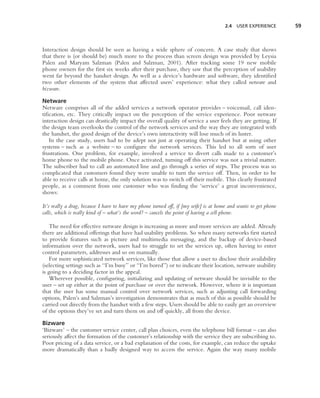 2.4 USER EXPERIENCE         59



Interaction design should be seen as having a wide sphere of concern. A case study that shows
that there is (or should be) much more to the process than screen design was provided by Leysia
Palen and Maryam Salzman (Palen and Salzman, 2001). After tracking some 19 new mobile
phone owners for the ﬁrst six weeks after their purchase, they saw that the perception of usability
went far beyond the handset design. As well as a device’s hardware and software, they identiﬁed
two other elements of the system that affected users’ experience: what they called netware and
bizware.

Netware
Netware comprises all of the added services a network operator provides – voicemail, call iden-
tiﬁcation, etc. They critically impact on the perception of the service experience. Poor netware
interaction design can drastically impact the overall quality of service a user feels they are getting. If
the design team overlooks the control of the network services and the way they are integrated with
the handset, the good design of the device’s own interactivity will lose much of its luster.
   In the case study, users had to be adept not just at operating their handset but at using other
systems – such as a website – to conﬁgure the network services. This led to all sorts of user
frustrations. One problem, for example, involved a service to divert calls made to a customer’s
home phone to the mobile phone. Once activated, turning off this service was not a trivial matter.
The subscriber had to call an automated line and go through a series of steps. The process was so
complicated that customers found they were unable to turn the service off. Then, in order to be
able to receive calls at home, the only solution was to switch off their mobile. This clearly frustrated
people, as a comment from one customer who was ﬁnding the ‘service’ a great inconvenience,
shows:

It’s really a drag, because I have to have my phone turned off, if [my wife] is at home and wants to get phone
calls, which is really kind of – what’s the word? – cancels the point of having a cell phone.

    The need for effective netware design is increasing as more and more services are added. Already
there are additional offerings that have had usability problems. So when many networks ﬁrst started
to provide features such as picture and multimedia messaging, and the backup of device-based
information over the network, users had to struggle to set the services up, often having to enter
control parameters, addresses and so on manually.
    For more sophisticated network services, like those that allow a user to disclose their availability
(selecting settings such as ‘‘I’m busy’’ or ‘‘I’m bored’’) or to indicate their location, netware usability
is going to a deciding factor in the appeal.
    Wherever possible, conﬁguring, initializing and updating of netware should be invisible to the
user – set up either at the point of purchase or over the network. However, where it is important
that the user has some manual control over network services, such as adjusting call forwarding
options, Palen’s and Salzman’s investigation demonstrates that as much of this as possible should be
carried out directly from the handset with a few steps. Users should be able to easily get an overview
of the options they’ve set and turn them on and off quickly, all from the device.

Bizware
‘Bizware’ – the customer service center, call plan choices, even the telephone bill format – can also
seriously affect the formation of the customer’s relationship with the service they are subscribing to.
Poor pricing of a data service, or a bad explanation of the costs, for example, can reduce the uptake
more dramatically than a badly designed way to access the service. Again the way many mobile
 