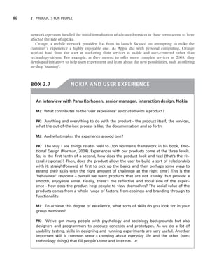 60   2 PRODUCTS FOR PEOPLE




     network operators handled the initial introduction of advanced services in these terms seems to have
     affected the rate of uptake.
        Orange, a mobile network provider, has from its launch focused on attempting to make the
     customer’s experience a highly enjoyable one. As Apple did with personal computing, Orange
     worked hard from the start at marketing their services as usable and user-centered rather than
     technology-driven. For example, as they moved to offer more complex services in 2003, they
     developed initiatives to help users experiment and learn about the new possibilities, such as offering
     in-shop ‘training’.



     BOX 2.7                  NOKIA AND USER EXPERIENCE


        An interview with Panu Korhonen, senior manager, interaction design, Nokia

        MJ: What contributes to the ‘user experience’ associated with a product?

        PK: Anything and everything to do with the product – the product itself, the services,
        what the out-of-the-box process is like, the documentation and so forth.

        MJ: And what makes the experience a good one?

        PK: The way I see things relates well to Don Norman’s framework in his book, Emo-
        tional Design (Norman, 2004). Experiences with our products come at the three levels.
        So, in the ﬁrst tenth of a second, how does the product look and feel (that’s the vis-
        ceral response)? Then, does the product allow the user to build a sort of relationship
        with it: straightforward at ﬁrst to pick up the basics and then perhaps some ways to
        extend their skills with the right amount of challenge at the right time? This is the
        ‘behavioral’ response – overall we want products that are not ‘clunky’ but provide a
        smooth, enjoyable sense. Finally, there’s the reﬂective and social side of the experi-
        ence – how does the product help people to view themselves? The social value of the
        products comes from a whole range of factors, from coolness and branding through to
        functionality.

        MJ: To achieve this degree of excellence, what sorts of skills do you look for in your
        group members?

        PK: We’ve got many people with psychology and sociology backgrounds but also
        designers and programmers to produce concepts and prototypes. As we do a lot of
        usability testing, skills in designing and running experiments are very useful. Another
        important skill is common sense – knowing about everyday life and the other (non-
        technology things) that ﬁll people’s time and interests. ➤
 