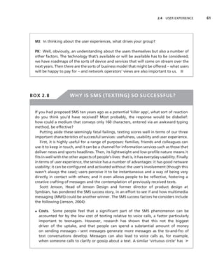 2.4 USER EXPERIENCE    61




 MJ: In thinking about the user experiences, what drives your group?

 PK: Well, obviously, an understanding about the users themselves but also a number of
 other factors. The technology that’s available or will be available has to be considered;
 we have roadmaps of the sorts of device and services that will come on stream over the
 next years. Then there are the sorts of business model that might be offered – what users
 will be happy to pay for – and network operators’ views are also important to us. ■




BOX 2.8                WHY IS SMS (TEXTING) SO SUCCESSFUL?


 If you had proposed SMS ten years ago as a potential ‘killer app’, what sort of reaction
 do you think you’d have received? Most probably, the response would be disbelief:
 how could a medium that conveys only 160 characters, entered via an awkward typing
 method, be effective?
     Putting aside these seemingly fatal failings, texting scores well in terms of our three
 important characteristics of successful services: usefulness, usability and user experience.
     First, it is highly useful for a range of purposes: families, friends and colleagues can
 use it to keep in touch, and it can be a channel for information services such as those that
 deliver news and sports headlines. Then, its lightweight and low-proﬁle nature means it
 ﬁts in well with the other aspects of people’s lives: that is, it has everyday usability. Finally
 in terms of user experience, the service has a number of advantages: it has good netware
 usability; it can be conﬁgured and activated without the user’s involvement (though this
 wasn’t always the case); users perceive it to be instantaneous and a way of being very
 directly in contact with others; and it even allows people to be reﬂective, fostering a
 creative crafting of messages and the contemplation of previously received texts.
     Scott Jenson, Head of Jenson Design and former director of product design at
 Symbian, has pondered the SMS success story, in an effort to see if and how multimedia
 messaging (MMS) could be another winner. The SMS success factors he considers include
 the following (Jenson, 2004):

 • Costs. Some people feel that a signiﬁcant part of the SMS phenomenon can be
   accounted for by the low cost of texting relative to voice calls, a factor particularly
   important to teenagers. However, research has shown that this not the biggest
   driver of the uptake, and that people can spend a substantial amount of money
   on sending messages – sent messages generate more messages as the to-and-fro of
   text conversations develop. Messages can also lead to voice calls as, for example,
   when someone calls to clarify or gossip about a text. A similar ‘virtuous circle’ has ➤
 