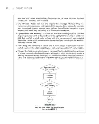 62   2 PRODUCTS FOR PEOPLE




         been seen with i-Mode where online information – like the name and other details of
         a restaurant – leads to a later voice call.
       • Low intrusion. People can read and respond to a message whenever they like.
         Furthermore, they can decide on the pace of this response. Some people, for example,
         react immediately to every message, using SMS as a form of instant messaging; others
         may look only when they are coming to or leaving their workplace.
       • Expressiveness and meaning. Marketers of multimedia messaging have used the
         slogan ‘a picture’s worth a thousand words’ to highlight the beneﬁts of MMS over
         SMS. But carefully crafted texts, perhaps with the correspondent’s own adapted
         vocabulary, can be highly expressive and convey signiﬁcant meaning to the recipient,
         treasured for some time.
       • Turn-taking. The technology is a social one. It allows people to participate in a con-
         trolled, equal way. I send a message to you; I wait; you respond; then it’s my turn again.
       • Privacy. Overhead conversations present obvious difﬁculties, but texts allow a degree
         of private communication in public spaces. Although it might be distracting, during a
         meeting it’s possible to say ‘‘I love you’’ to someone in another city while communi-
         cating with a colleague at the other end of the room as you attempt to clinch a deal.




                                             Message options:
                                              Write message



                                                Compose
                                                message



                                                Options:
                                              Send message



                                                  Select
                                                 recipient



                                                  Send


                                              FIGURE 2.6
                                SMS task ﬂow: simple and direct (adapted
                                         from Jenson, 2004) ➤
 