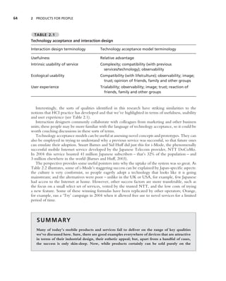 64   2 PRODUCTS FOR PEOPLE



       TABLE 2.1
     Technology acceptance and interaction design

     Interaction design terminology            Technology acceptance model terminology

     Usefulness                                Relative advantage
     Intrinsic usability of service            Complexity; compatibility (with previous
                                                 services/technology); observability
     Ecological usability                      Compatibility (with life/culture); observability; image;
                                                 trust; opinion of friends, family and other groups
     User experience                           Trialability; observability; image; trust; reaction of
                                                 friends, family and other groups



        Interestingly, the sorts of qualities identiﬁed in this research have striking similarities to the
     notions that HCI practice has developed and that we’ve highlighted in terms of usefulness, usability
     and user experience (see Table 2.1).
        Interaction designers commonly collaborate with colleagues from marketing and other business
     units; these people may be more familiar with the language of technology acceptance, so it could be
     worth couching discussions in these sorts of terms.
        Technology acceptance models can be useful at assessing novel concepts and prototypes. They can
     also be employed in trying to understand why a previous service was successful, so that future ones
     can emulate their adoption. Stuart Barnes and Sid Huff did just this for i-Mode, the phenomenally
     successful mobile Internet service developed by the Japanese Telecom provider, NTT DoCoMo.
     In 2004 this service boasted 41 million Japanese subscribers – that’s 32% of the population – and
     3 million elsewhere in the world (Barnes and Huff, 2003).
        The perspective provides some useful pointers into why the uptake of the system was so great. As
     Table 2.2 illustrates, some of i-Mode’s staggering success can be explained by Japan-speciﬁc aspects:
     the culture is very conformist, so people eagerly adopt a technology that looks like it is going
     mainstream; and the alternatives were poor – unlike in the UK or USA, for example, few Japanese
     had access to the Internet at home. However, other success factors are more transferable, such as
     the focus on a small select set of services, vetted by the trusted NTT, and the low costs of trying
     a new feature. Some of these winning formulas have been replicated by other operators; Orange,
     for example, ran a ‘Try’ campaign in 2004 when it allowed free use to novel services for a limited
     period of time.



        S U M M A RY
        Many of today’s mobile products and services fail to deliver on the range of key qualities
        we’ve discussed here. Sure, there are good examples everywhere of devices that are attractive
        in terms of their industrial design, their esthetic appeal; but, apart from a handful of cases,
        the success is only skin-deep. Now, while products certainly can be sold purely on the
 