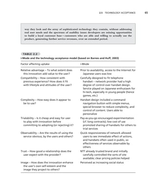 2.5   TECHNOLOGY ACCEPTANCE         65




   way they look and the array of sophisticated technology they contain, without addressing
   real user needs and the spectrum of usability issues developers are missing opportunities
   to build a loyal customer base – customers who are able and willing to actually use the
   product, generating further service revenues, over an extended period.




 TABLE 2.2
i-Mode and the technology acceptance model (based on Barnes and Huff, 2003)

Factor affecting uptake                          i-Mode

Relative advantage – To what extent does         Prior to availability, access to the Internet for
  this innovation add value to the user?           Japanese users was low
Compatibility – How consistent with              Carefully designed to ﬁt telephone
  previous experience? How does it ﬁt              handset – network provider had a high
  with lifestyle and attitudes of the user?        degree of control over handset design.
                                                   Service played on Japanese enthusiasm for
                                                   hi-tech, especially in young people (hence
                                                   games, etc.)
Complexity – How easy does it appear to          Handset design included a command
  be to use?                                       navigation button with simple menus,
                                                   special browser to reduce complexity, and
                                                   control of content. Users able to
                                                   personalize
Trialability – Is it cheap and easy for user     Pay-as-you-go encouraged experimentation
  to play with innovation before                   (cf. long contracts); low cost of use
  committing to adopting (or rejecting) it?        promoted sharing of handsets for others to
                                                   trial services
Observability – Are the results of using the     Quick responsiveness of network allowed
 service obvious, by the users and others?        users to see immediate effect of actions,
                                                  and handsets often used in public, so
                                                  effectiveness of services observable by
                                                  others
Trust – How good a relationship does the         NTT already trusted brand and initially
  user expect with the provider?                   carefully controlled the sorts of site
                                                   available; clear pricing policies helped
Image – How does the innovation enhance          Perceived as increasing social status
  the user’s own self-esteem and the
  image they project to others?
 