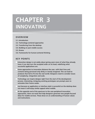 CHAPTER 3
INNOVATING
OVERVIEW
3.1. Introduction
3.2. Technology-centered approaches
3.3. Transferring from the desktop
3.4. Building on past mobile success
3.5. Drama
3.6. Frameworks for human-centered thinking


KEY POINTS
■ Interaction design is not solely about giving users more of what they already
  have; it can also turn the accepted order on its head, redeﬁning what
  successful applications are.
■ Some approaches to innovation distance the user, with their lives and
  contexts being perceived only dimly or merely imagined. This can lead to
  products that fail to ﬁt into the real world. Designers need to consider issues
  of complexity, integration and scale.
■ Technology can inspire designs right from the start of the development
  process. Interesting, intriguing working prototypes can prompt users to
  articulate their future needs.
■ Just because an application or interface style is successful on the desktop does
  not mean it will enjoy similar appeal when mobile.
■ At the opposite end of the spectrum to the user-peripheral innovation
  approaches, there are tools that help designers generate new people-focused
  ideas for mobile services. These draw on an understanding of human values
  and motivations.
 