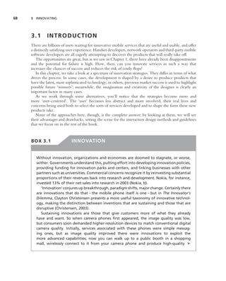 68   3 INNOVATING




     3.1       INTRODUCTION
     There are billions of users waiting for innovative mobile services that are useful and usable, and offer
     a distinctly satisfying user experience. Handset developers, network operators and third-party mobile
     software developers are all eagerly attempting to discover the products that will really take off.
        The opportunities are great, but as we saw in Chapter 1, there have already been disappointments
     and the potential for failure is high. How, then, can you innovate services in such a way that
     increases the chances of success and reduces the risk of costly ﬂops?
        In this chapter, we take a look at a spectrum of innovation strategies. They differ in terms of what
     drives the process. In some cases, the development is shaped by a desire to produce products that
     have the latest, most sophisticated technology; in others, previous market success is used to highlight
     possible future ‘winners’; meanwhile, the imagination and creativity of the designer is clearly an
     important factor in many cases.
        As we work through some alternatives, you’ll notice that the strategies become more and
     more ‘user-centered’. The ‘user’ becomes less abstract and more involved, their real lives and
     concerns being used both to select the sorts of services developed and to shape the form these new
     products take.
        None of the approaches here, though, is the complete answer; by looking at them, we will see
     their advantages and drawbacks, setting the scene for the interaction design methods and guidelines
     that we focus on in the rest of the book.



     BOX 3.1                  INNOVATION


        Without innovation, organizations and economies are doomed to stagnate, or worse,
        wither. Governments understand this, putting effort into developing innovation policies,
        providing funding for innovation parks and centers, and linking businesses with other
        partners such as universities. Commercial concerns recognize it by reinvesting substantial
        proportions of their revenues back into research and development. Nokia, for instance,
        invested 13% of their net sales into research in 2003 (Nokia, b).
           ‘Innovation’ conjures up breakthrough, paradigm shifts, major change. Certainly there
        are innovations that do that – the mobile phone itself is one – but in The Innovator’s
        Dilemma, Clayton Christensen presents a more useful taxonomy of innovative technol-
        ogy, making the distinction between inventions that are sustaining and those that are
        disruptive (Christensen, 2003).
           Sustaining innovations are those that give customers more of what they already
        have and want. So when camera phones ﬁrst appeared, the image quality was low,
        but consumers soon demanded higher-resolution devices to match conventional digital
        camera quality. Initially, services associated with these phones were simple messag-
        ing ones, but as image quality improved there were innovations to exploit the
        more advanced capabilities; now you can walk up to a public booth in a shopping
        mall, wirelessly connect to it from your camera phone and produce high-quality ➤
 