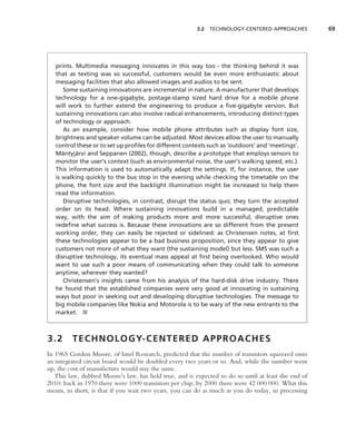 3.2 TECHNOLOGY-CENTERED APPROACHES           69




   prints. Multimedia messaging innovates in this way too – the thinking behind it was
   that as texting was so successful, customers would be even more enthusiastic about
   messaging facilities that also allowed images and audios to be sent.
       Some sustaining innovations are incremental in nature. A manufacturer that develops
   technology for a one-gigabyte, postage-stamp sized hard drive for a mobile phone
   will work to further extend the engineering to produce a ﬁve-gigabyte version. But
   sustaining innovations can also involve radical enhancements, introducing distinct types
   of technology or approach.
       As an example, consider how mobile phone attributes such as display font size,
   brightness and speaker volume can be adjusted. Most devices allow the user to manually
   control these or to set up proﬁles for different contexts such as ‘outdoors’ and ‘meetings’.
      ¨     ¨
   Mantyjarvi and Seppanen (2002), though, describe a prototype that employs sensors to
   monitor the user’s context (such as environmental noise, the user’s walking speed, etc.).
   This information is used to automatically adapt the settings. If, for instance, the user
   is walking quickly to the bus stop in the evening while checking the timetable on the
   phone, the font size and the backlight illumination might be increased to help them
   read the information.
       Disruptive technologies, in contrast, disrupt the status quo; they turn the accepted
   order on its head. Where sustaining innovations build in a managed, predictable
   way, with the aim of making products more and more successful, disruptive ones
   redeﬁne what success is. Because these innovations are so different from the present
   working order, they can easily be rejected or sidelined: as Christensen notes, at ﬁrst
   these technologies appear to be a bad business proposition, since they appear to give
   customers not more of what they want (the sustaining model) but less. SMS was such a
   disruptive technology, its eventual mass appeal at ﬁrst being overlooked. Who would
   want to use such a poor means of communicating when they could talk to someone
   anytime, wherever they wanted?
       Christensen’s insights came from his analysis of the hard-disk drive industry. There
   he found that the established companies were very good at innovating in sustaining
   ways but poor in seeking out and developing disruptive technologies. The message to
   big mobile companies like Nokia and Motorola is to be wary of the new entrants to the
   market. ■



3.2      T E C H N O L O G Y- C E N T E R E D A P P R O A C H E S
In 1965 Gordon Moore, of Intel Research, predicted that the number of transistors squeezed onto
an integrated circuit board would be doubled every two years or so. And, while the number went
up, the cost of manufacture would stay the same.
   This law, dubbed Moore’s law, has held true, and is expected to do so until at least the end of
2010: back in 1970 there were 1000 transistors per chip; by 2000 there were 42 000 000. What this
means, in short, is that if you wait two years, you can do as much as you do today, in processing
 