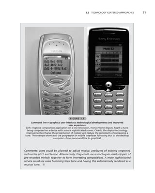 3.2 TECHNOLOGY-CENTERED APPROACHES         71




                                         FIGURE 3.1
       Command line vs graphical user interface: technological developments and improved
                                         user experience
  Left: ringtone composition application on a low-resolution, monochrome display. Right: a tune
   being composed on a device with a more sophisticated screen. Clearly, the display technology
  improvements enhance the presentation of melody and reduce the complexity of composing a
 tune. The example shows too the progression in mobile interfaces following that of the desktop
                           computer – from command line to graphical




Comments: users could be allowed to adjust musical attributes of existing ringtones,
such as the pitch and tempo. Alternatively, they could use a tool to join small snippets of
pre-recorded melody together to form interesting compositions. A more sophisticated
service could see users humming their tune and having this automatically rendered as a
musical tune. ■
 
