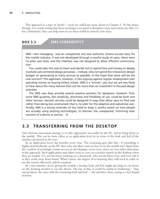 74   3 INNOVATING




        This approach is a type of ‘probe’ – tools we will learn more about in Chapter 5. At this point,
     though, it is worth noting that these techniques are good at disruptive-type innovation (see Box 3.1
     for a deﬁnition); they can help users to see their world in entirely new ways.


     BOX 3.3                  SMS SERENDIPITY


        SMS – text messaging – was an unexpected, but very welcome, chance success story for
        the mobile industry. It was not developed through a careful study of users, there were
        no pilot user tests, and the interface was not designed to allow efﬁcient communica-
        tion.
           You could take this case to heart and decide not to spend time and money on deeply
        involved user-centered design processes – instead, why not spend the interaction design
        budget on generating as many services as possible, in the hope that some will be the
        real winners? This approach, however, is like arguing against regular employment over
        spending money on buying lottery tickets. SMS is a ‘winner’, yes, but we are less likely
        to hear about the many failures that cost far more than an investment in focused design
        activities.
           The SMS case does provide several positive pointers for designers, however. First,
        some SMS qualities, like simplicity, directness and ﬂexibility of use, could be built into
        other services. Second, services could be designed in ways that allow users to ﬁnd uses
        rather than being too constrained; that is, to cater for the adaptive and subversive user.
        Finally, SMS is a strong reminder of the need to keep a careful watch on how people
        are actually using existing technologies, to discover the unexpected, informing later
        versions of a device or service. ■



     3.3       TRANSFERRING FROM THE DESKTOP
     One obvious innovation strategy is to take approaches successful on the PC and to bring them to
     the mobile. This can be done either at an application level or in terms of the look and feel of the
     interface presented to the user.
        At an application level, the beneﬁts seem clear. The reasoning goes like this – if something is
     highly desired already on the PC then why not allow users to have it on the mobile too? Apart from
     the comfort of seemingly certain success in developing a cross-over, there are two other attractions
     to the approach. Such applications may allow users to carry on activities started on the desktop when
     they are mobile: if a user has been working on a document, why not let them view and even edit it
     as they work away from home? What’s more, the degree of re-learning they will need in order to
     use the system effectively will be minimal.
        At a user interface level, giving the mobile a familiar look and feel might also help to cut down
     on the learning needed to use the device. On top of this, it could be useful in marketing – ‘‘buy
     our products, the ones with the reassuring look and feel’’ – the interface, then, acting as a key brand
     element.
 