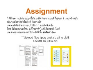 Assignment
ให้ศึกษา mobile app ที่ตัวเองคิดว่าออกแบบดีที่สุดมา 1 แอปพลิเคชัน  
อธิบายด้วยว่าทำไมถึงดี ดีอย่างไร  
และหาที่คิดว่าออกแบบไม่ดีมา 1 แอปพลิเคชัน  
โดยให้ออกแบบใหม่ แก้ไขว่าทำไมที่เลือกมาถึงไม่ดี  
และควรจะออกแบบแก้ยังไงให้ดีขึ้น ส่งในชั่วโมง
***Upload ﬁles .jpeg and zip all to LMS
LAB#9_ID_SEC.zip
 