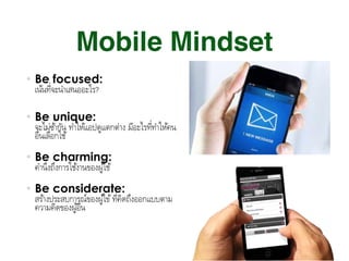Mobile Mindset
Be focused:  
เน้นที&จะนําเสนออะไร? 
Be unique:  
จะไม่ซ้ํากัน ทําให้แอปดูแตกต่าง มีอะไรที:ทําให้คน
อื#นเลือกใช้ 
Be charming:  
คํานึงถึงการใช้งานของผู้ใช้ 
Be considerate:  
สร้างประสบการณ์ของผู้ใข้ที3คิดถึงออกแบบตาม
ความคิดของผู้อื.น
 