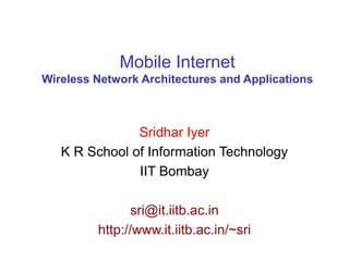 Mobile Internet
Wireless Network Architectures and Applications
Sridhar Iyer
K R School of Information Technology
IIT Bombay
sri@it.iitb.ac.in
http://www.it.iitb.ac.in/~sri
 
