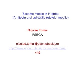 Sisteme mobile in Internet
  (Arhitectura si aplicatiile retelelor mobile)



              Nicolae Tomai
                 FSEGA

       nicolae.tomai@econ.ubbcluj.ro
http://www.econ.ubbcluj.ro/~nicolae.tomai
                    449
 