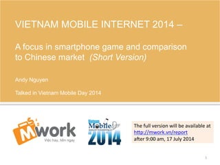 VIETNAM MOBILE INTERNET 2014 – 
A focus in smartphone game and comparison 
to Chinese market (Short Version) 
Andy Nguyen 
Talked in Vietnam Mobile Day 2014 
The 
full 
version 
will 
be 
available 
at 
h3p://mwork.vn/report 
a:er 
9:00 
am, 
17 
July 
2014 
1 
 