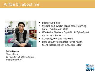 • Background 
in 
IT 
• Studied 
and 
lived 
in 
Japan 
before 
coming 
back 
to 
Vietnam 
in 
2010 
• Worked 
as 
Venture 
Capitalist 
in 
CyberAgent 
Ventures 
in 
Hanoi 
• Currently, 
working 
in 
Mwork 
• Love 
SNS, 
mobile 
games 
(Elves 
Realm, 
Mãnh 
Tướng, 
Flappy 
Bird.. 
Like), 
dog 
Andy 
Nguyen 
Mwork 
Corp 
Co-­‐founder, 
VP 
of 
Investment 
andy@mwork.vn 
29 
A little bit about me 
 