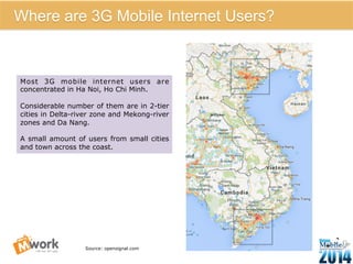 8 
Where are 3G Mobile Internet Users? 
Most 3G mobile internet users are 
concentrated in Ha Noi, Ho Chi Minh. 
Considerable number of them are in 2-tier 
cities in Delta-river zone and Mekong-river 
zones and Da Nang. 
A small amount of users from small cities 
and town across the coast. 
Source: opensignal.com 
 