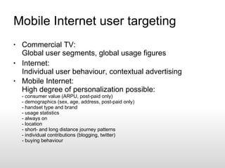 Mobile Internet user targeting Commercial TV: Global user segments, global usage figures Internet: Individual user behaviour, contextual advertising Mobile Internet: High degree of personalization possible: - consumer value (ARPU, post-paid only)  - demographics (sex, age, address, post-paid only) - handset type and brand - usage statistics - always on - location - short- and long distance journey patterns - individual contributions (blogging, twitter) - buying behaviour 