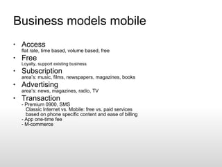 Business models mobile Access flat rate, time based, volume based, free Free Loyalty, support existing business Subscription area’s: music, films, newspapers, magazines, books Advertising area’s: news, magazines, radio, TV Transaction - Premium 0900, SMS   Classic Internet vs. Mobile: free vs. paid services   based on phone specific content and ease of billing - App one-time fee - M-commerce 