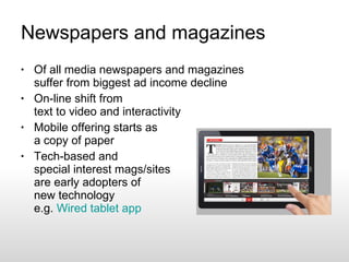 Newspapers and magazines Of all media newspapers and magazines suffer from biggest ad income decline On-line shift from text to video and interactivity Mobile offering starts as a copy of paper Tech-based and special interest mags/sites are early adopters of new technology e.g.  Wired tablet app  