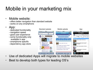 Mobile in your marketing mix Mobile website: - offers better navigation than standard website - works on any smartphone App: - dedicated functionality - navigation speed - good user experience - some functionality only   available in app - smartphone specific - dependency app store Use of dedicated Apps will migrate to mobile websites Best to develop both types for leading OS’s  Standard website Mobile website App 