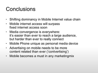Conclusions Shifting dominancy in Mobile Internet value chain Mobile internet access will surpass fixed internet access soon Media convergence is everywhere: it’s easier than ever to reach a large audience, but harder than ever to really connect Mobile Phone unique as personal media device Advertising on mobile needs to be more content related than ever (‘contvertising’) Mobile becomes a must in any marketingmix 