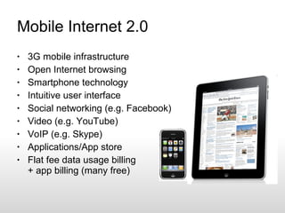 Mobile Internet 2.0 3G mobile infrastructure Open Internet browsing Smartphone technology Intuitive user interface Social networking (e.g. Facebook) Video (e.g. YouTube) VoIP (e.g. Skype) Applications/App store Flat fee data usage billing + app billing (many free) 