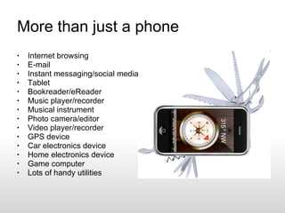 More than just a phone Internet browsing E-mail Instant messaging/social media Tablet Bookreader/eReader Music player/recorder Musical instrument Photo camera/editor Video player/recorder GPS device Car electronics device Home electronics device Game computer Lots of handy utilities 