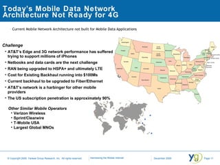 Today’s Mobile Data Network Architecture Not Ready for 4G Current Mobile Network Architecture not built for Mobile Data Applications   Other Similar Mobile Operators Verizon Wireless  Sprint/Clearwire T-Mobile USA Largest Global MNOs Add picture of US with 3 data centers Challenge AT&T’s Edge and 3G network performance has suffered trying to support millions of iPhones Netbooks and data cards are the next challenge RAN being upgraded to HSPA+ and ultimately LTE  Cost for Existing Backhaul running into $100Ms Current backhaul to be upgraded to Fiber/Ethernet AT&T’s network is a harbinger for other mobile providers The US subscription penetration is approximately 90% 