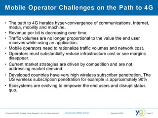 Mobile Operator Challenges on the Path to 4G The path to 4G heralds hyper-convergence of communications, Internet, media, mobility and machine. Revenue per bit is decreasing over time. Traffic volumes are no longer proportional to the value the end user receives while using an application. Mobile operators need to rationalize traffic volumes and network cost. Operators must substantially reduce infrastructure cost or see margins disappear. Current market strategies are driven by competition and are not addressing market demand. Developed countries have very high wireless subscriber penetration. The US wireless subscription penetration for example is approximately 90% Ecosystems are evolving to empower the end users and disrupt status quo. 