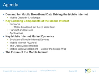 Agenda Demand for Mobile Broadband Data Driving the Mobile Internet Mobile Operator Challenges Key Enabling Components of the Mobile Internet Networks Mobile Broadband: Let the 4G Wars Begin Handset and Devices Applications Key Mobile Internet Market Dynamics Evolution of Mobile Internet Devices Mobile Internet Flywheel The Open Mobile Internet Mobile Web Development – Best of the Mobile Web The Future of the Mobile Internet 