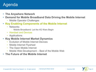 Agenda The Anywhere Network Demand for Mobile Broadband Data Driving the Mobile Internet Mobile Operator Challenges Key Enabling Components of the Mobile Internet Networks Mobile Broadband: Let the 4G Wars Begin Handset and Devices Applications Key Mobile Internet Market Dynamics Evolution of Mobile Internet Devices Mobile Internet Flywheel The Open Mobile Internet Mobile Web Development – Best of the Mobile Web The Future of the Mobile Internet 