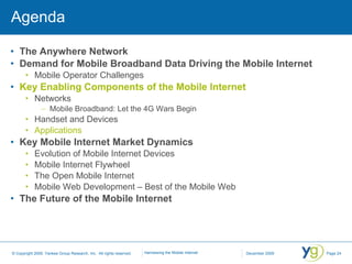 Agenda The Anywhere Network Demand for Mobile Broadband Data Driving the Mobile Internet Mobile Operator Challenges Key Enabling Components of the Mobile Internet Networks Mobile Broadband: Let the 4G Wars Begin Handset and Devices Applications Key Mobile Internet Market Dynamics Evolution of Mobile Internet Devices Mobile Internet Flywheel The Open Mobile Internet Mobile Web Development – Best of the Mobile Web The Future of the Mobile Internet 
