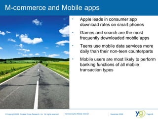 M-commerce and Mobile apps Apple leads in consumer app download rates on smart phones Games and search are the most frequently downloaded mobile apps Teens use mobile data services more daily than their non-teen counterparts Mobile users are most likely to perform banking functions of all mobile transaction types 