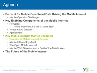 Agenda Demand for Mobile Broadband Data Driving the Mobile Internet Mobile Operator Challenges Key Enabling Components of the Mobile Internet Networks Mobile Broadband: Let the 4G Wars Begin Handset and Devices Applications Key Mobile Internet Market Dynamics Evolution of Mobile Internet Devices Mobile Internet Flywheel The Open Mobile Internet Mobile Web Development – Best of the Mobile Web The Future of the Mobile Internet 