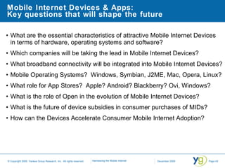 Mobile Internet Devices & Apps:  Key questions that will shape the future What are the essential characteristics of attractive Mobile Internet Devices  in terms of hardware, operating systems and software?  Which companies will be taking the lead in Mobile Internet Devices? What broadband connectivity will be integrated into Mobile Internet Devices?  Mobile Operating Systems?  Windows, Symbian, J2ME, Mac, Opera, Linux? What role for App Stores?  Apple? Android? Blackberry? Ovi, Windows?  What is the role of Open in the evolution of Mobile Internet Devices? What is the future of device subsidies in consumer purchases of MIDs? How can the Devices Accelerate Consumer Mobile Internet Adoption?  