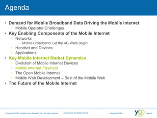 Agenda Demand for Mobile Broadband Data Driving the Mobile Internet Mobile Operator Challenges Key Enabling Components of the Mobile Internet Networks Mobile Broadband: Let the 4G Wars Begin Handset and Devices Applications Key Mobile Internet Market Dynamics Evolution of Mobile Internet Devices Mobile Internet Flywheel The Open Mobile Internet Mobile Web Development – Best of the Mobile Web The Future of the Mobile Internet 