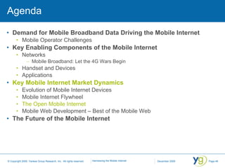 Agenda Demand for Mobile Broadband Data Driving the Mobile Internet Mobile Operator Challenges Key Enabling Components of the Mobile Internet Networks Mobile Broadband: Let the 4G Wars Begin Handset and Devices Applications Key Mobile Internet Market Dynamics Evolution of Mobile Internet Devices Mobile Internet Flywheel The Open Mobile Internet Mobile Web Development – Best of the Mobile Web The Future of the Mobile Internet 