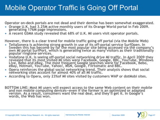 Mobile Operator Traffic is Going Off Portal Operator on-deck portals are not dead and their demise has been somewhat exaggerated. Orange U.K. had 3.25M active monthly users of its Orange World portal in Feb 2009. generating 176M page impressions.  A recent GSMA study revealed that 68% of U.K. MI users visit operator portals. However, there is a clear trend for mobile traffic going off portal (via the Mobile Web)  TeliaSonera is achieving strong growth in use of its off-portal service SurfOpen. In Sweden this has become by far the most popular site being accessed via the company’s own MI portal SurfPort, which is generating twice as many visitors as their traditionally popular ringtone services. Vodafone U.K. is seeing off-portal social networking drive MI traffic. In April 2009 they revealed that its most visited MI sites were Facebook, Google, BBC, YouTube, Windows Live, Bebo and eBay. The most frequent Google searches were for Facebook, Bebo, eBay, Hotmail, YouTube, Yahoo!, MSN, Google, Flirtomatic and BBC.  Opera reinforces the global social networking trend. Their analysis shows that social networking sites account for almost 40% of all MI traffic.  According to Opera, only 23%of MI sites visited by customers WAP or dotMobi sites.  BOTTOM LINE: Most MI users will expect access to the same Web content on their mobile and non mobile computing devices—even if the former is an optimized or adapted version. As a result, consumers want the real deal, and they’ll get it. In Google’s words, the Web has won. 