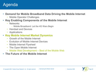 Agenda Demand for Mobile Broadband Data Driving the Mobile Internet Mobile Operator Challenges Key Enabling Components of the Mobile Internet Networks Mobile Broadband: Let the 4G Wars Begin Handset and Devices Applications Key Mobile Internet Market Dynamics Growth of the Mobile Internet Evolution of Mobile Internet Devices Mobile Internet Flywheel The Open Mobile Internet Mobile Web Development – Best of the Mobile Web The Future of the Mobile Internet 