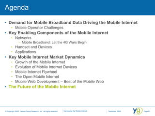 Agenda Demand for Mobile Broadband Data Driving the Mobile Internet Mobile Operator Challenges Key Enabling Components of the Mobile Internet Networks Mobile Broadband: Let the 4G Wars Begin Handset and Devices Applications Key Mobile Internet Market Dynamics Growth of the Mobile Internet Evolution of Mobile Internet Devices Mobile Internet Flywheel The Open Mobile Internet Mobile Web Development – Best of the Mobile Web The Future of the Mobile Internet 