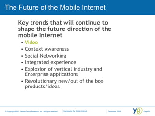 The Future of the Mobile Internet Key trends that will continue to shape the future direction of the mobile Internet Video Context Awareness Social Networking Integrated experience Explosion of vertical industry and Enterprise applications Revolutionary new/out of the box products/ideas 