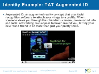Identity Example: TAT Augmented ID Augmented ID, an augmented reality concept that uses facial recognition software to attach your visage to a profile. When someone views you through their handset's camera, pre-selected info and social networking links appear to hover around you, letting your new found friend in on more than just your pretty smile.  